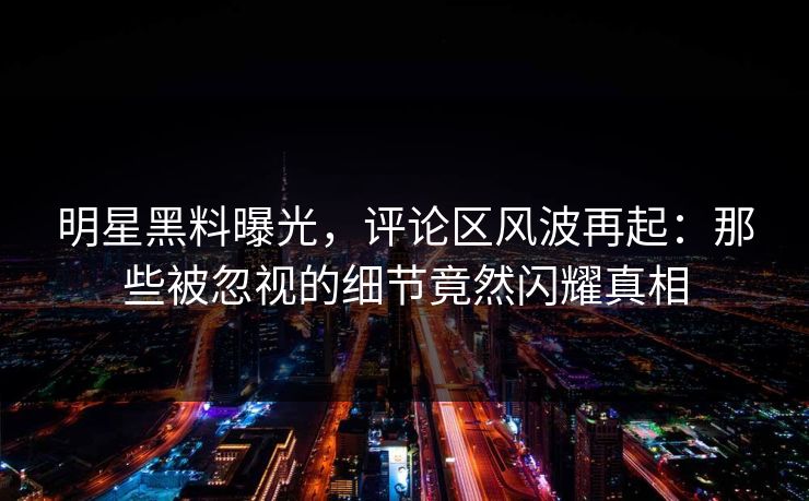 明星黑料曝光，评论区风波再起：那些被忽视的细节竟然闪耀真相