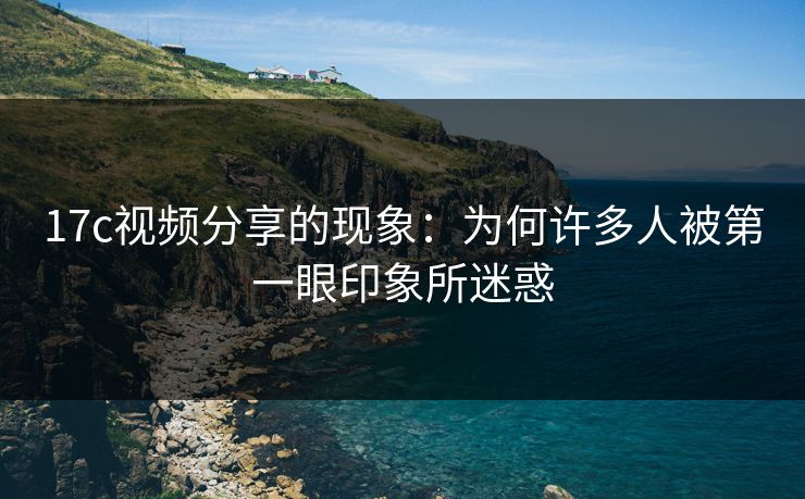 17c视频分享的现象：为何许多人被第一眼印象所迷惑