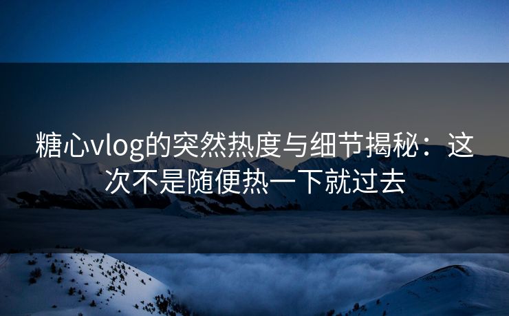 糖心vlog的突然热度与细节揭秘：这次不是随便热一下就过去