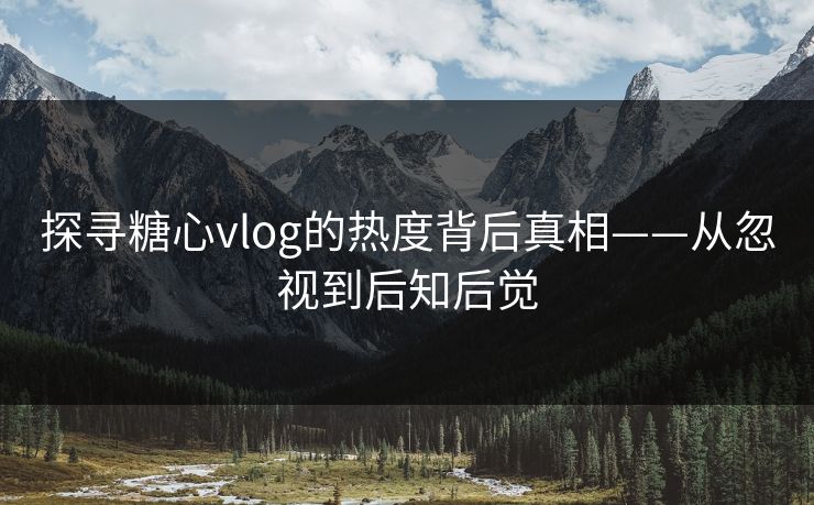 探寻糖心vlog的热度背后真相——从忽视到后知后觉
