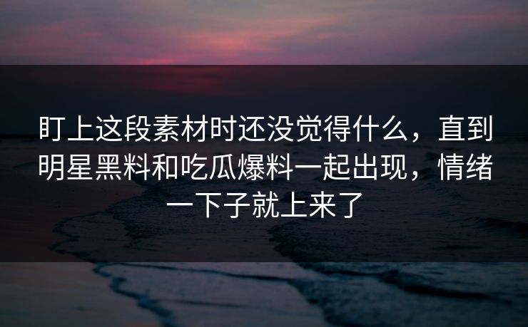 盯上这段素材时还没觉得什么，直到明星黑料和吃瓜爆料一起出现，情绪一下子就上来了