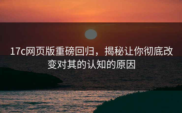 17c网页版重磅回归，揭秘让你彻底改变对其的认知的原因