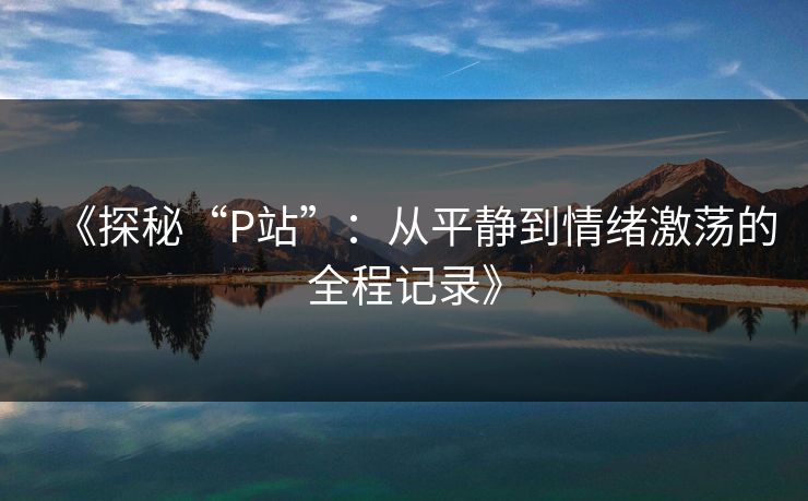 《探秘“P站”：从平静到情绪激荡的全程记录》