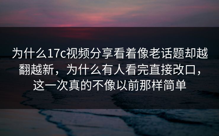 为什么17c视频分享看着像老话题却越翻越新，为什么有人看完直接改口，这一次真的不像以前那样简单