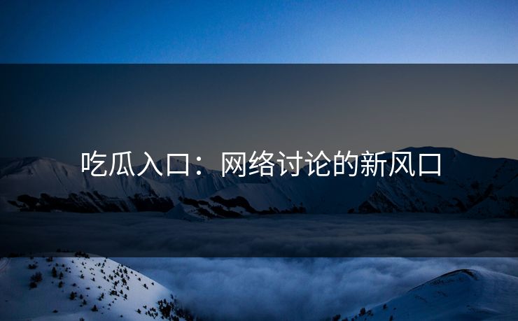 吃瓜入口：网络讨论的新风口