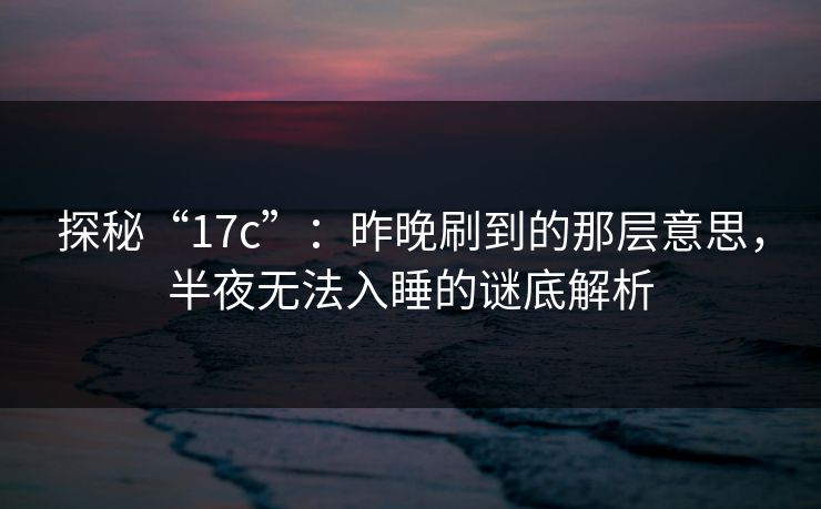 探秘“17c”：昨晚刷到的那层意思，半夜无法入睡的谜底解析