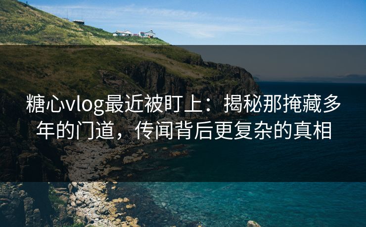 糖心vlog最近被盯上：揭秘那掩藏多年的门道，传闻背后更复杂的真相