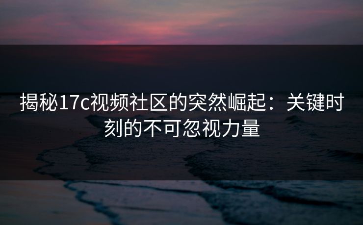 揭秘17c视频社区的突然崛起：关键时刻的不可忽视力量