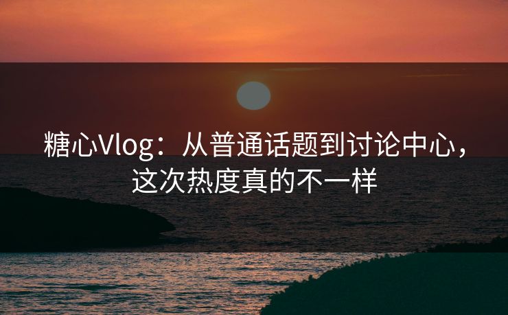 糖心Vlog：从普通话题到讨论中心，这次热度真的不一样