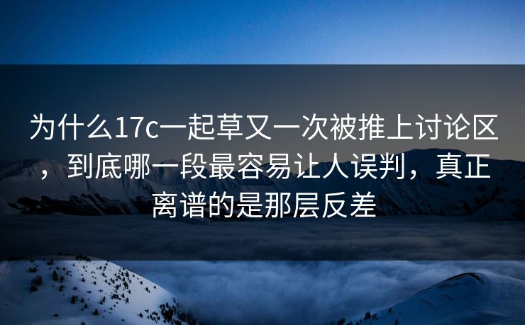 为什么17c一起草又一次被推上讨论区，到底哪一段最容易让人误判，真正离谱的是那层反差