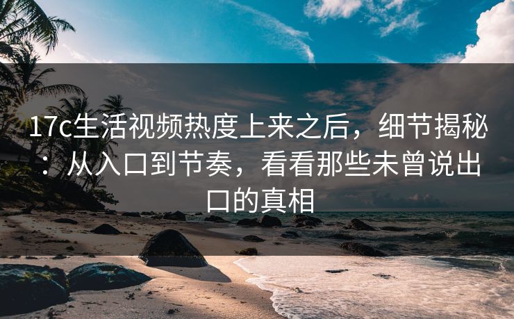 17c生活视频热度上来之后，细节揭秘：从入口到节奏，看看那些未曾说出口的真相