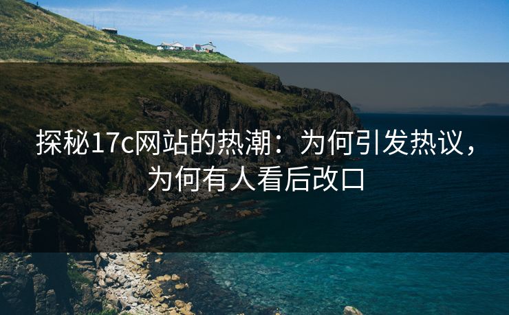 探秘17c网站的热潮：为何引发热议，为何有人看后改口