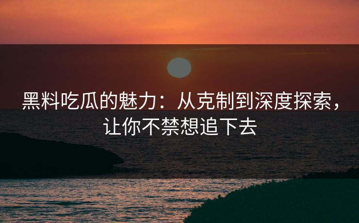 黑料吃瓜的魅力：从克制到深度探索，让你不禁想追下去