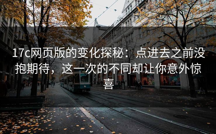 17c网页版的变化探秘：点进去之前没抱期待，这一次的不同却让你意外惊喜
