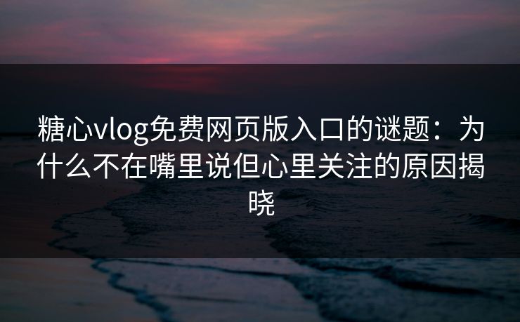 糖心vlog免费网页版入口的谜题：为什么不在嘴里说但心里关注的原因揭晓
