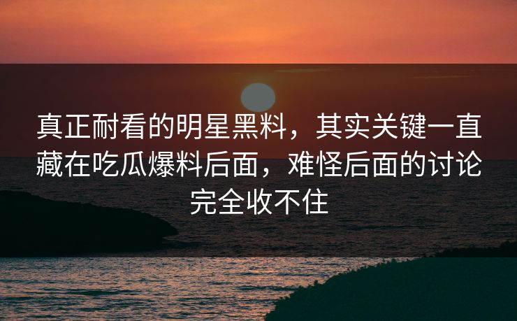 真正耐看的明星黑料，其实关键一直藏在吃瓜爆料后面，难怪后面的讨论完全收不住