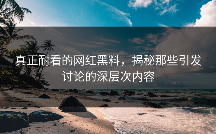 真正耐看的网红黑料，揭秘那些引发讨论的深层次内容