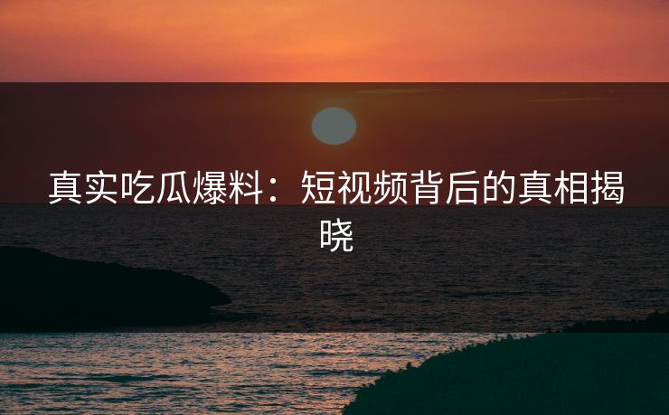 真实吃瓜爆料：短视频背后的真相揭晓