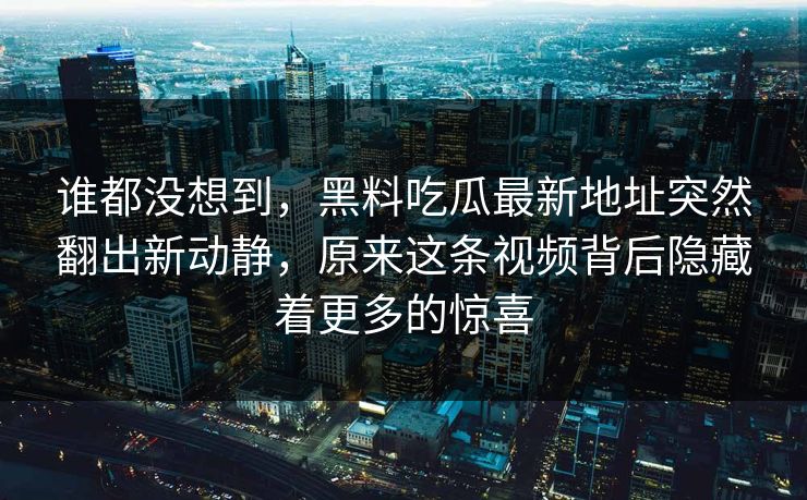 谁都没想到，黑料吃瓜最新地址突然翻出新动静，原来这条视频背后隐藏着更多的惊喜