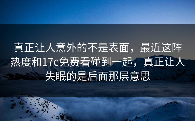 真正让人意外的不是表面，最近这阵热度和17c免费看碰到一起，真正让人失眠的是后面那层意思