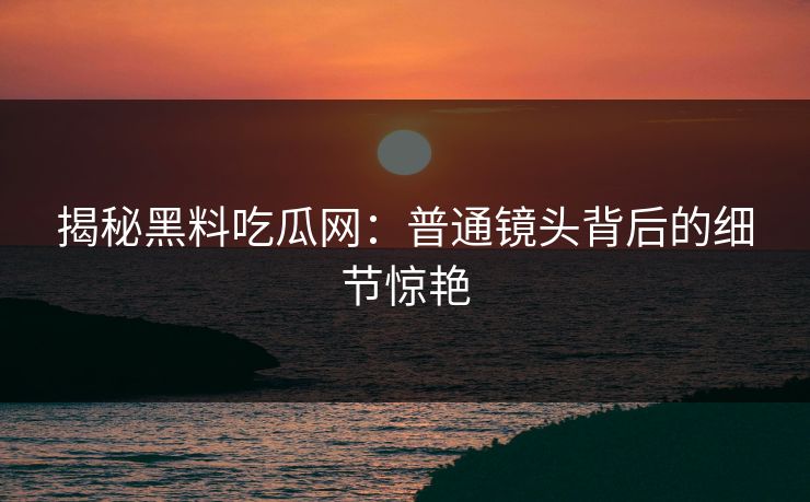 揭秘黑料吃瓜网：普通镜头背后的细节惊艳